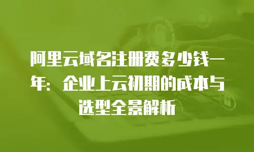 阿里云域名注册费多少钱一年：企业上云初期的成本与选型全景解析