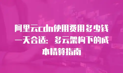 阿里云cdn使用费用多少钱一天合适：多云架构下的成本精算指南