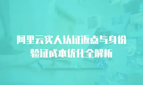 阿里云实人认证返点与身份验证成本优化全解析