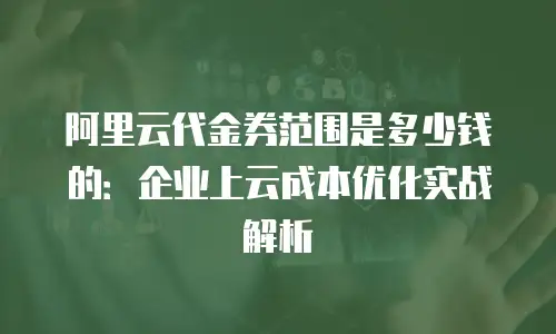 阿里云代金券范围是多少钱的：企业上云成本优化实战解析