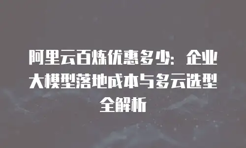 阿里云百炼优惠多少：企业大模型落地成本与多云选型全解析