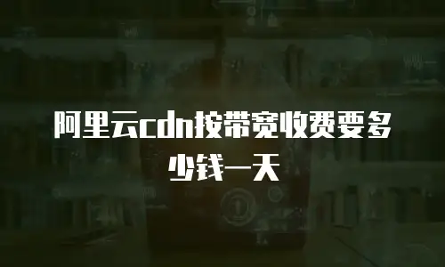 阿里云cdn按带宽收费要多少钱一天