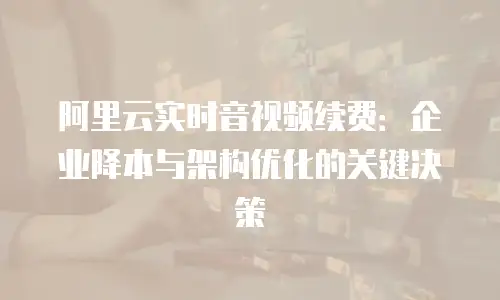 阿里云实时音视频续费：企业降本与架构优化的关键决策
