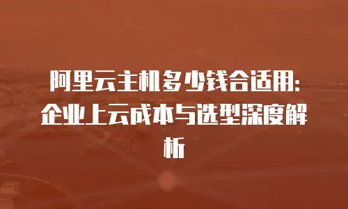 阿里云主机多少钱合适用：企业上云成本与选型深度解析
