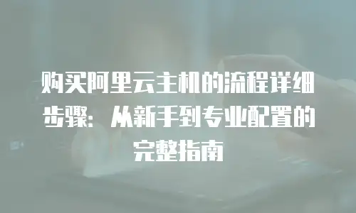 购买阿里云主机的流程详细步骤：从新手到专业配置的完整指南