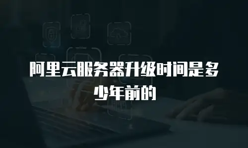 阿里云服务器升级时间是多少年前的