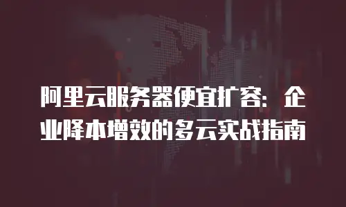 阿里云服务器便宜扩容：企业降本增效的多云实战指南