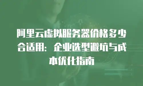 阿里云虚拟服务器价格多少合适用：企业选型避坑与成本优化指南