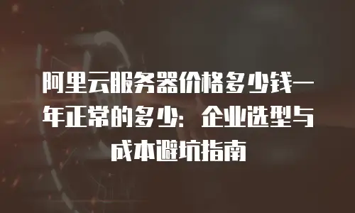 阿里云服务器价格多少钱一年正常的多少：企业选型与成本避坑指南