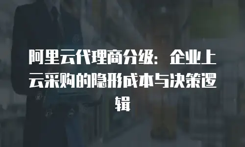 阿里云代理商分级：企业上云采购的隐形成本与决策逻辑