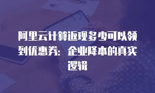 阿里云计算返现多少可以领到优惠券：企业降本的真实逻辑