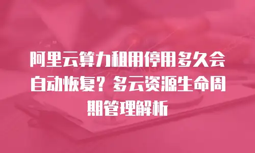 阿里云算力租用停用多久会自动恢复？多云资源生命周期管理解析