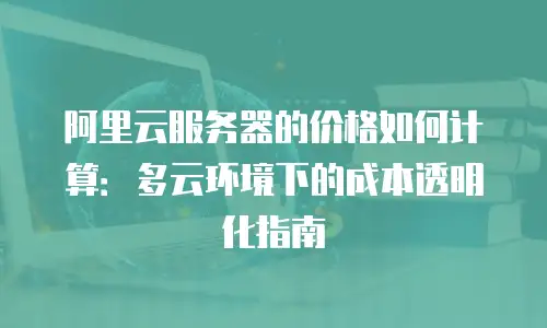 阿里云服务器的价格如何计算：多云环境下的成本透明化指南