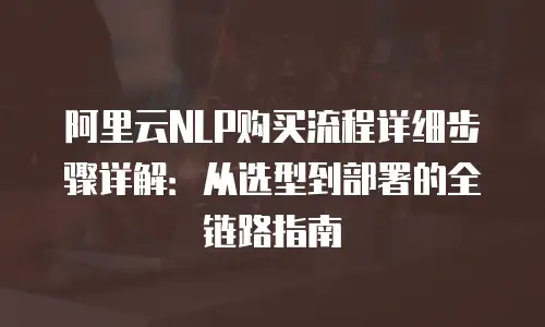 阿里云NLP购买流程详细步骤详解：从选型到部署的全链路指南