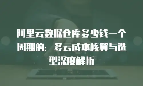 阿里云数据仓库多少钱一个周期的：多云成本核算与选型深度解析