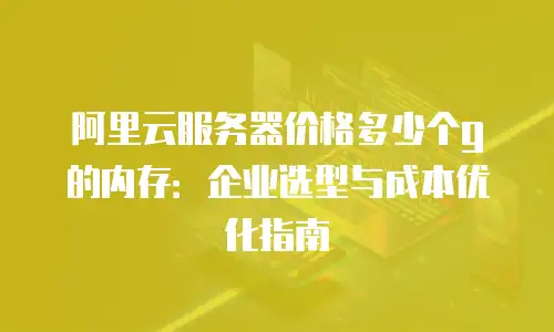 阿里云服务器价格多少个g的内存：企业选型与成本优化指南
