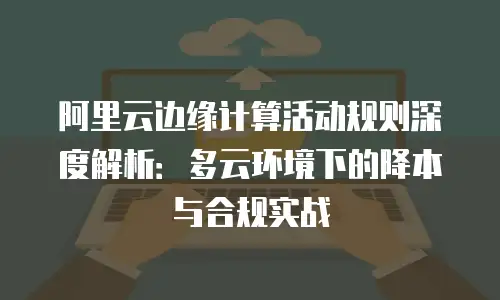阿里云边缘计算活动规则深度解析：多云环境下的降本与合规实战