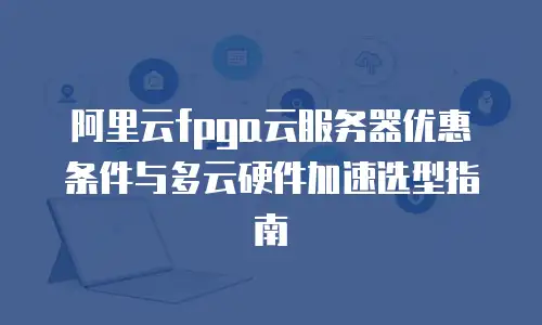 阿里云fpga云服务器优惠条件与多云硬件加速选型指南