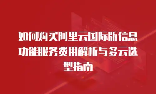 如何购买阿里云国际版信息功能服务费用解析与多云选型指南