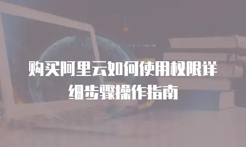 购买阿里云如何使用权限详细步骤操作指南