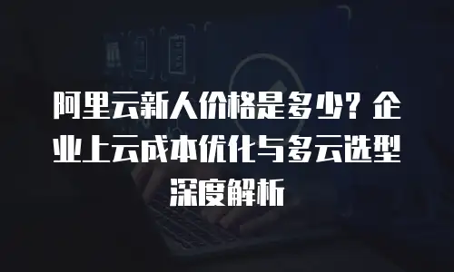 阿里云新人价格是多少？企业上云成本优化与多云选型深度解析