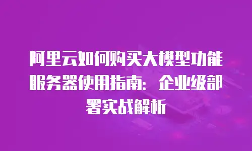 阿里云如何购买大模型功能服务器使用指南：企业级部署实战解析