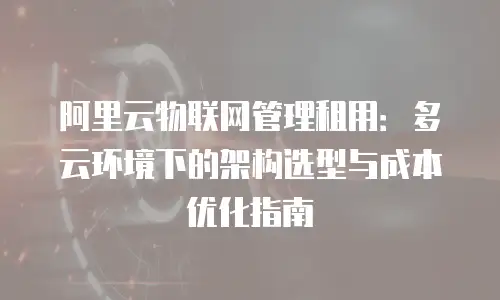 阿里云物联网管理租用：多云环境下的架构选型与成本优化指南