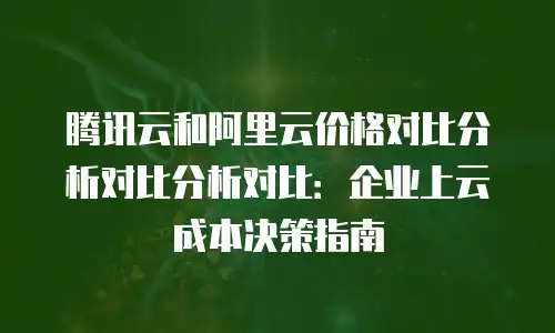 腾讯云和阿里云价格对比分析对比分析对比：企业上云成本决策指南