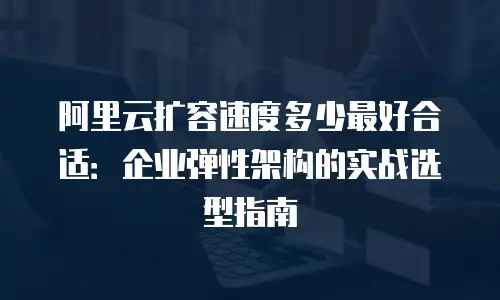 阿里云扩容速度多少最好合适：企业弹性架构的实战选型指南