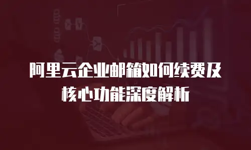 阿里云企业邮箱如何续费及核心功能深度解析