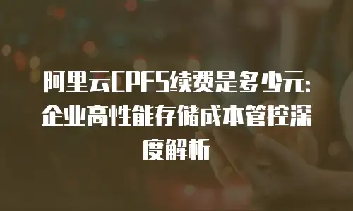 阿里云CPFS续费是多少元：企业高性能存储成本管控深度解析