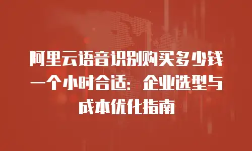 阿里云语音识别购买多少钱一个小时合适：企业选型与成本优化指南