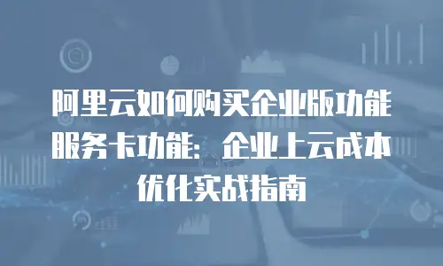 阿里云如何购买企业版功能服务卡功能：企业上云成本优化实战指南