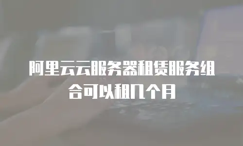 阿里云云服务器租赁服务组合可以租几个月
