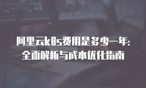 阿里云k8s费用是多少一年：全面解析与成本优化指南
