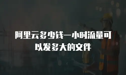 阿里云多少钱一小时流量可以发多大的文件