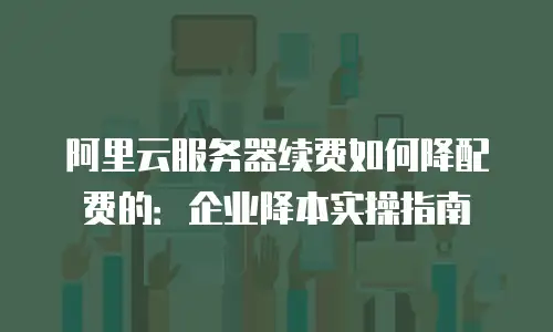 阿里云服务器续费如何降配费的：企业降本实操指南