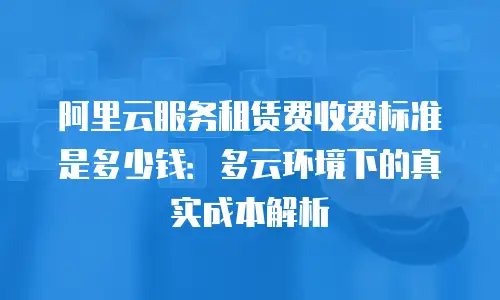 阿里云服务租赁费收费标准是多少钱：多云环境下的真实成本解析