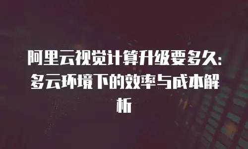 阿里云视觉计算升级要多久：多云环境下的效率与成本解析