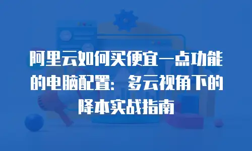 阿里云如何买便宜一点功能的电脑配置：多云视角下的降本实战指南