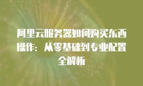 阿里云服务器如何购买东西操作：从零基础到专业配置全解析