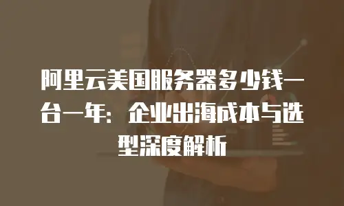阿里云美国服务器多少钱一台一年：企业出海成本与选型深度解析