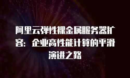 阿里云弹性裸金属服务器扩容：企业高性能计算的平滑演进之路