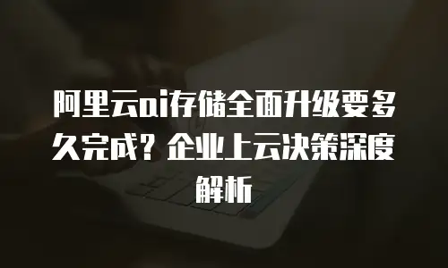 阿里云ai存储全面升级要多久完成？企业上云决策深度解析