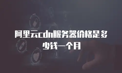 阿里云cdn服务器价格是多少钱一个月