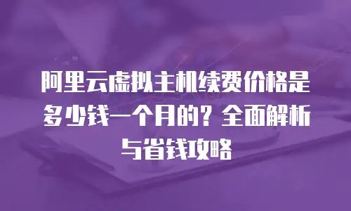 阿里云虚拟主机续费价格是多少钱一个月的？全面解析与省钱攻略