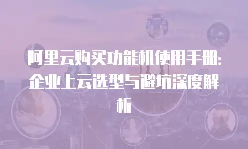 阿里云购买功能机使用手册：企业上云选型与避坑深度解析