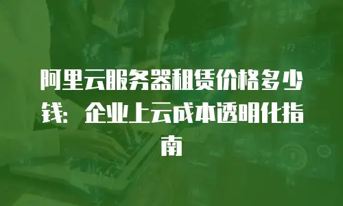 阿里云服务器租赁价格多少钱：企业上云成本透明化指南