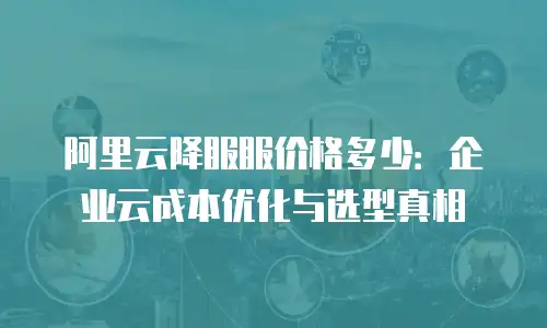 阿里云降服服价格多少：企业云成本优化与选型真相