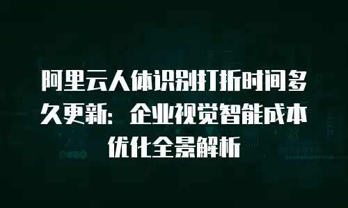 阿里云人体识别打折时间多久更新：企业视觉智能成本优化全景解析